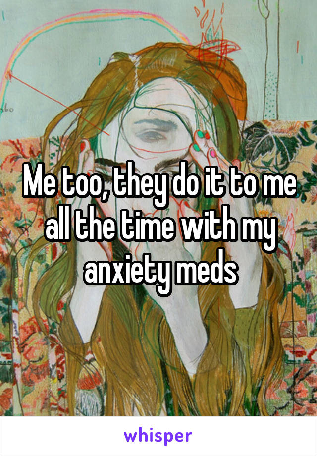 Me too, they do it to me all the time with my anxiety meds