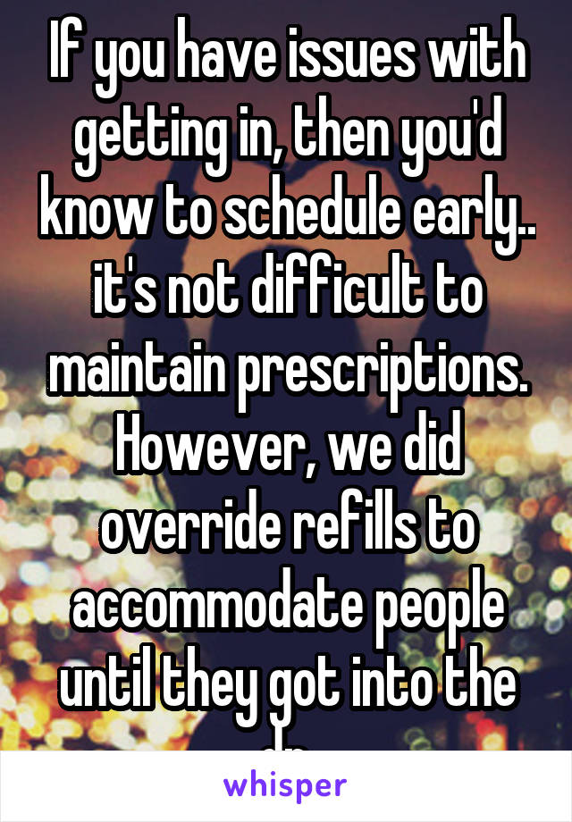 If you have issues with getting in, then you'd know to schedule early.. it's not difficult to maintain prescriptions. However, we did override refills to accommodate people until they got into the dr.
