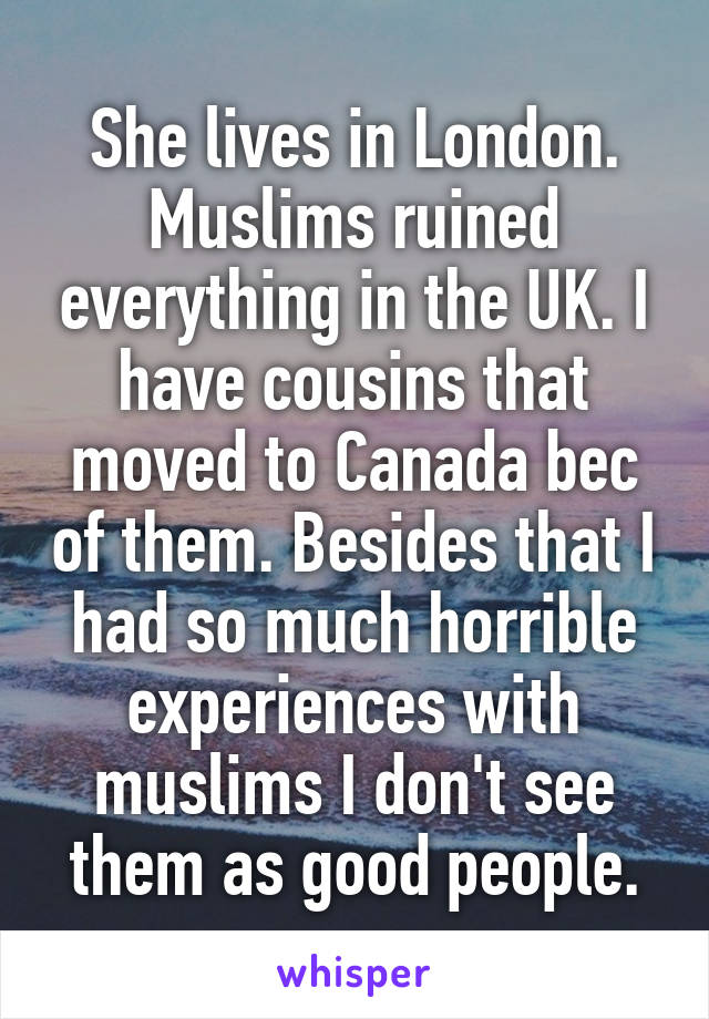 She lives in London. Muslims ruined everything in the UK. I have cousins that moved to Canada bec of them. Besides that I had so much horrible experiences with muslims I don't see them as good people.