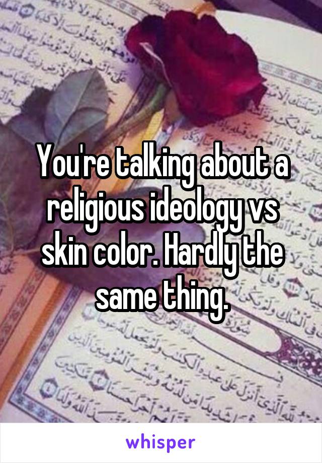 You're talking about a religious ideology vs skin color. Hardly the same thing.