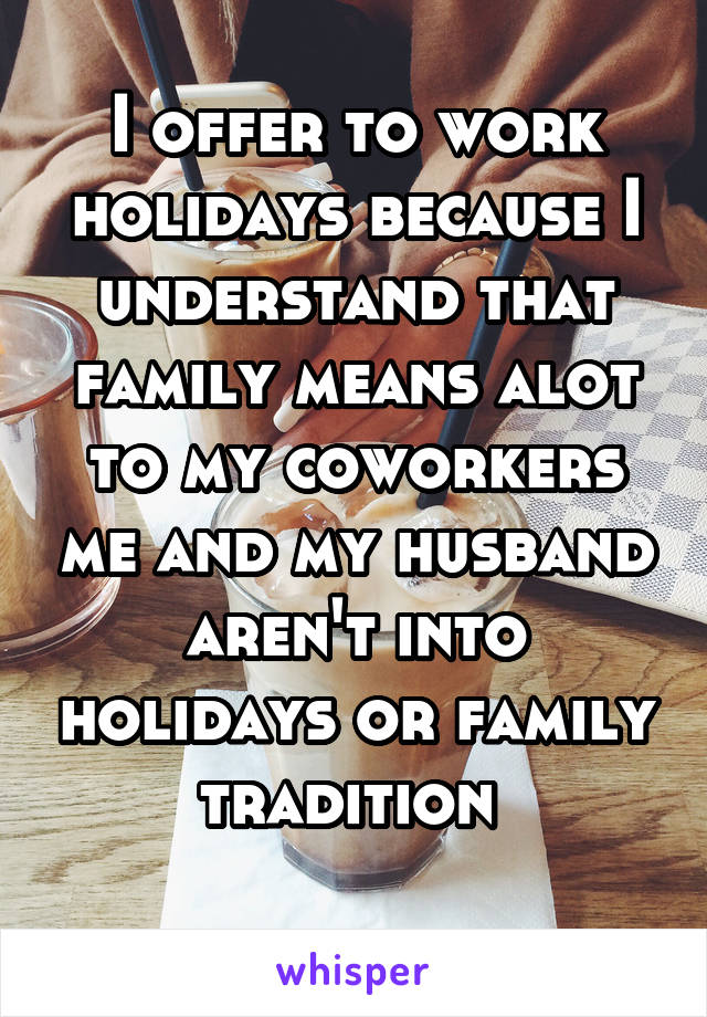 I offer to work holidays because I understand that family means alot to my coworkers me and my husband aren't into holidays or family tradition 
