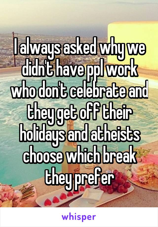 I always asked why we didn't have ppl work who don't celebrate and they get off their holidays and atheists choose which break they prefer