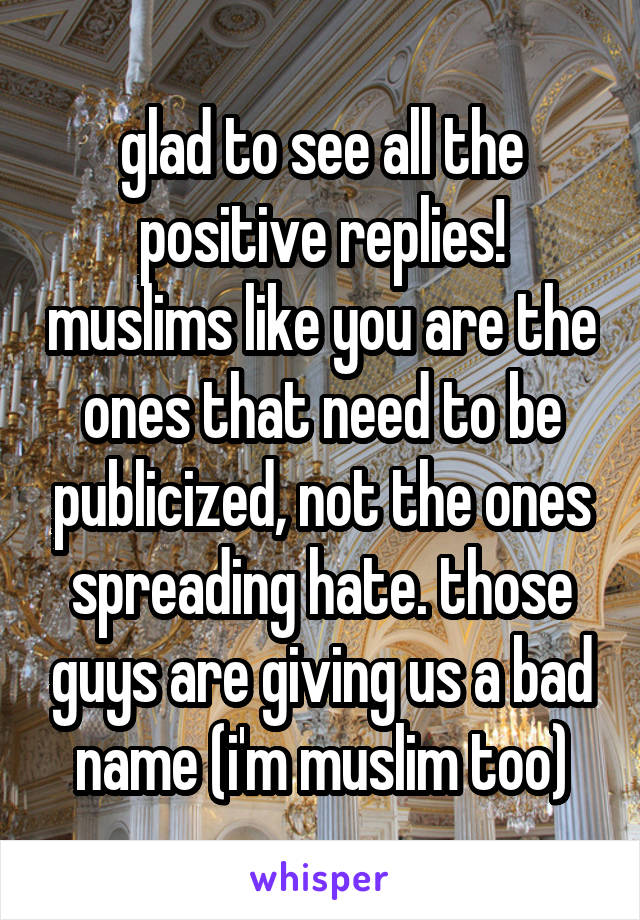 glad to see all the positive replies! muslims like you are the ones that need to be publicized, not the ones spreading hate. those guys are giving us a bad name (i'm muslim too)