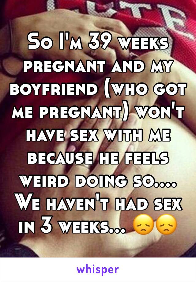 So I'm 39 weeks pregnant and my boyfriend (who got me pregnant) won't have sex with me because he feels weird doing so.... We haven't had sex in 3 weeks... 😞😞
