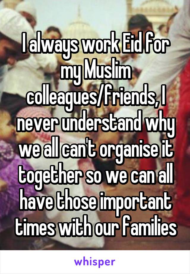 I always work Eid for my Muslim colleagues/friends, I never understand why we all can't organise it together so we can all have those important times with our families