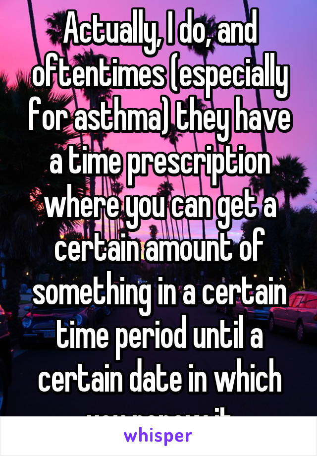 Actually, I do, and oftentimes (especially for asthma) they have a time prescription where you can get a certain amount of something in a certain time period until a certain date in which you renew it