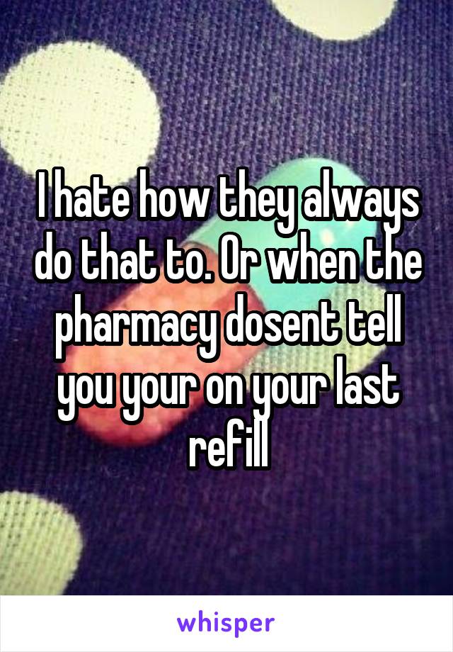 I hate how they always do that to. Or when the pharmacy dosent tell you your on your last refill