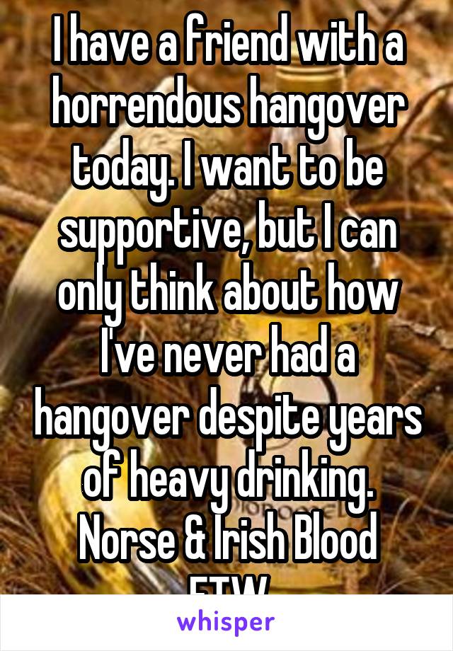 I have a friend with a horrendous hangover today. I want to be supportive, but I can only think about how I've never had a hangover despite years of heavy drinking.
Norse & Irish Blood FTW