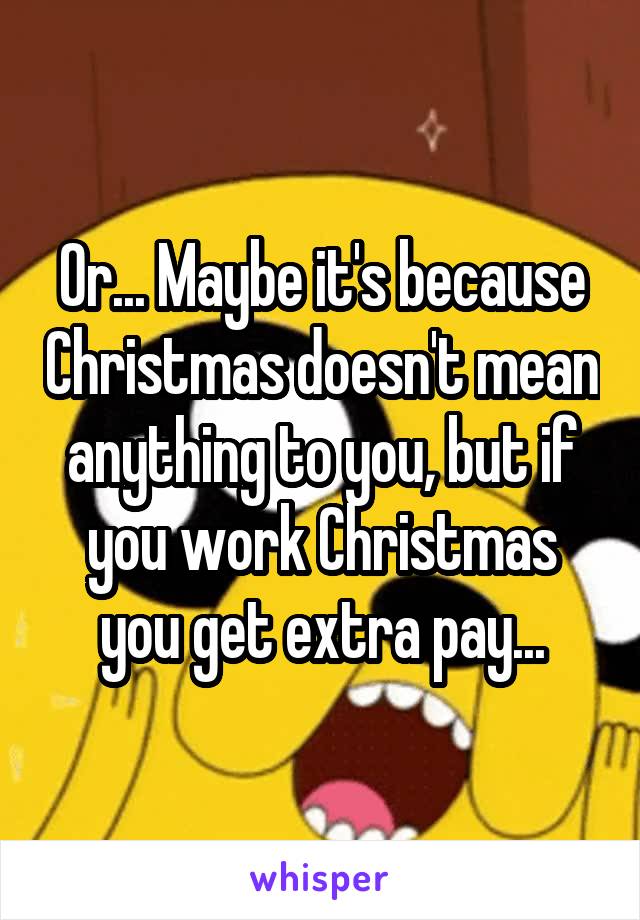 Or... Maybe it's because Christmas doesn't mean anything to you, but if you work Christmas you get extra pay...