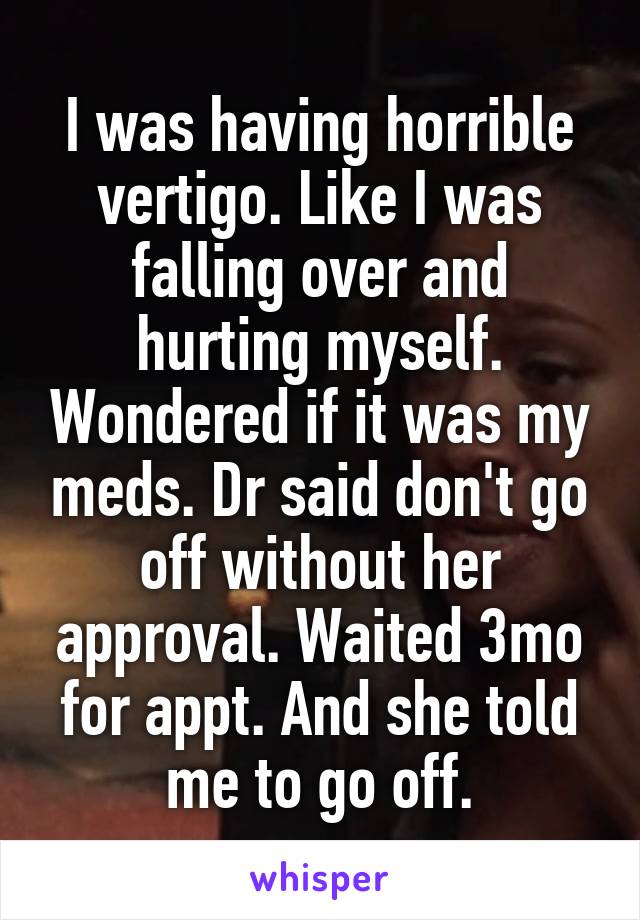 I was having horrible vertigo. Like I was falling over and hurting myself. Wondered if it was my meds. Dr said don't go off without her approval. Waited 3mo for appt. And she told me to go off.