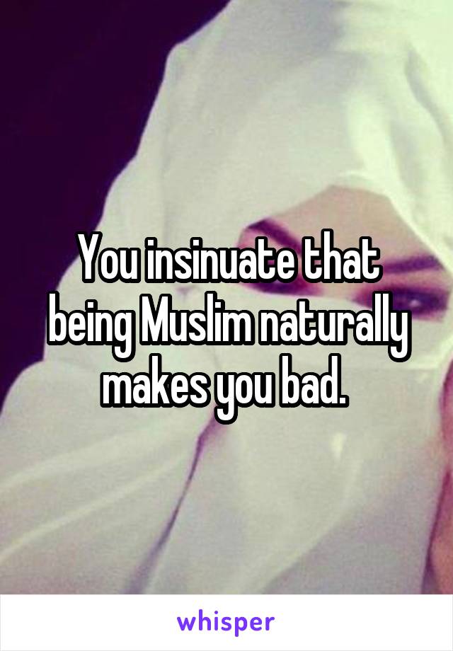 You insinuate that being Muslim naturally makes you bad. 