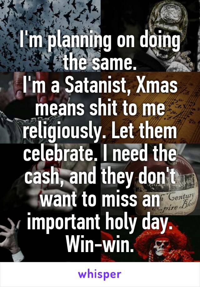 I'm planning on doing the same.
I'm a Satanist, Xmas means shit to me religiously. Let them celebrate. I need the cash, and they don't want to miss an important holy day.
Win-win.