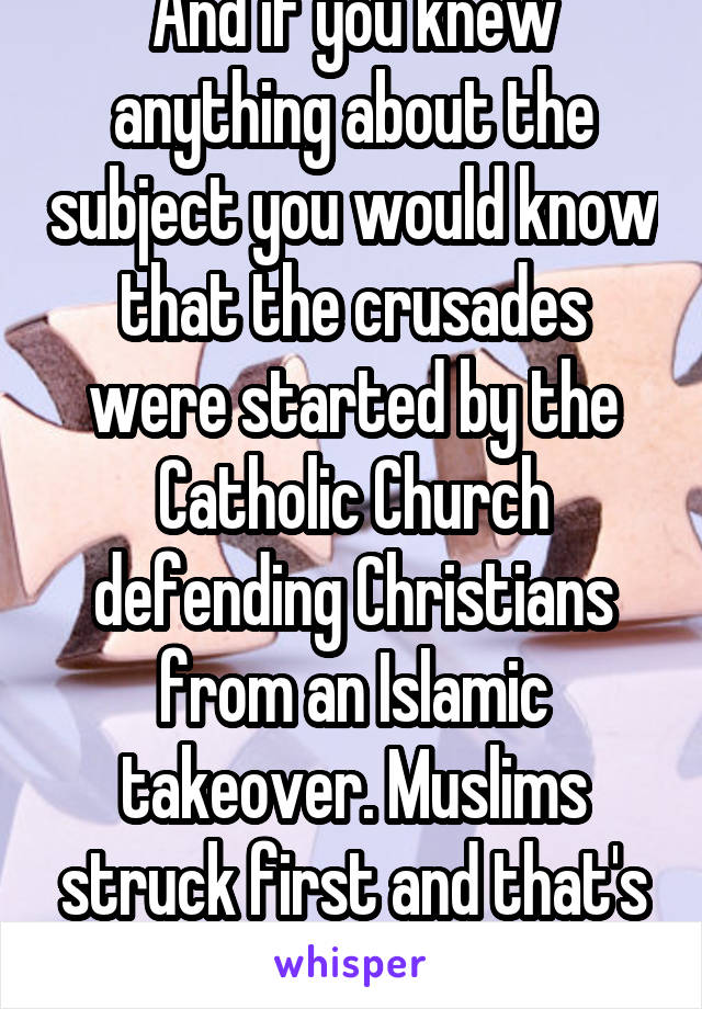 And if you knew anything about the subject you would know that the crusades were started by the Catholic Church defending Christians from an Islamic takeover. Muslims struck first and that's a fact.