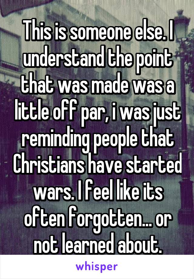 This is someone else. I understand the point that was made was a little off par, i was just reminding people that Christians have started wars. I feel like its often forgotten... or not learned about.