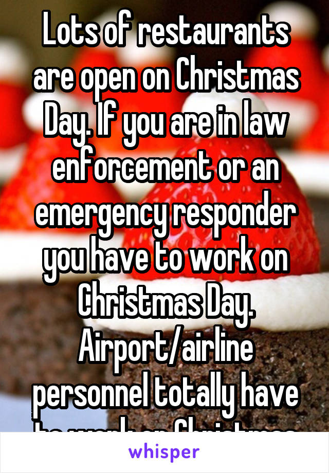 Lots of restaurants are open on Christmas Day. If you are in law enforcement or an emergency responder you have to work on Christmas Day. Airport/airline personnel totally have to work on Christmas