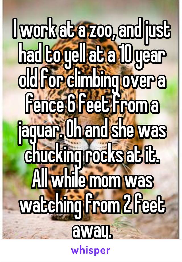 I work at a zoo, and just had to yell at a 10 year old for climbing over a fence 6 feet from a jaguar. Oh and she was chucking rocks at it.
All while mom was watching from 2 feet away.