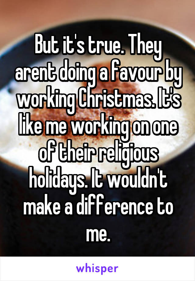 But it's true. They arent doing a favour by working Christmas. It's like me working on one of their religious holidays. It wouldn't make a difference to me.