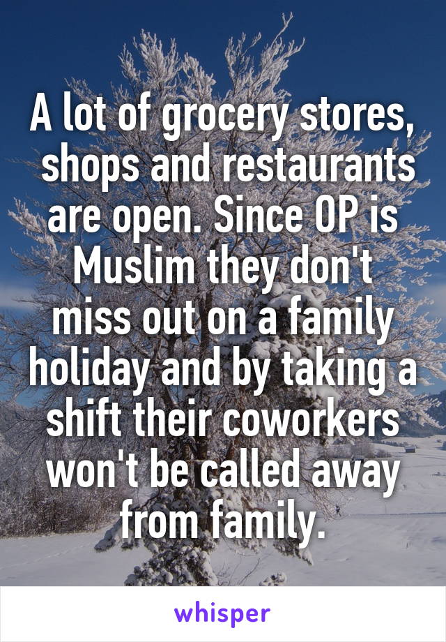 A lot of grocery stores,  shops and restaurants are open. Since OP is Muslim they don't miss out on a family holiday and by taking a shift their coworkers won't be called away from family.