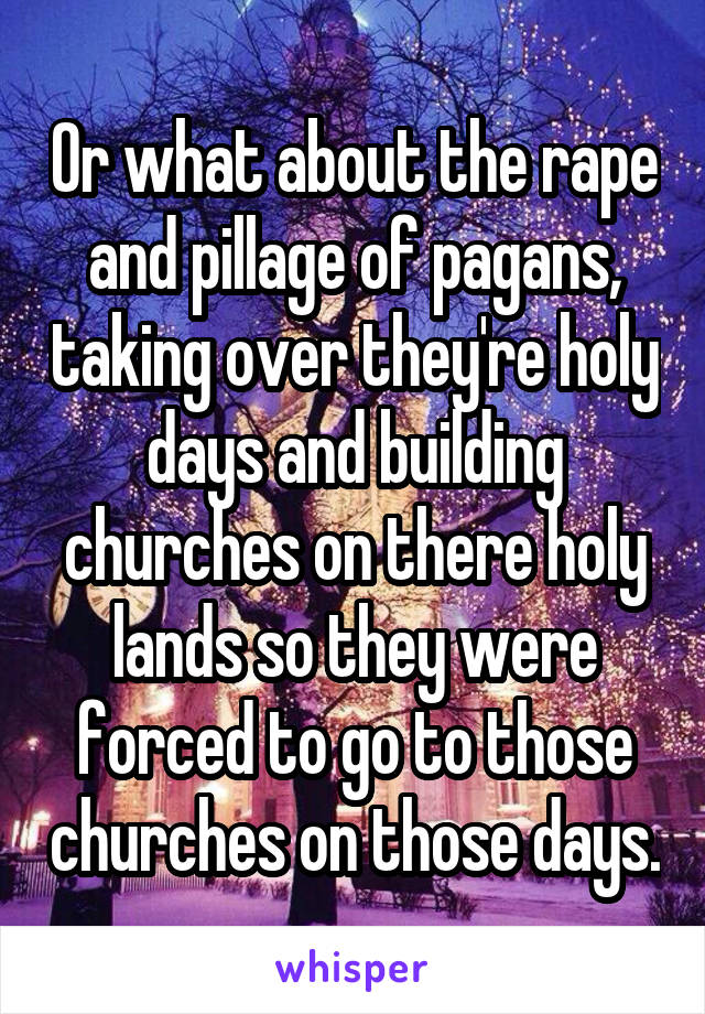 Or what about the rape and pillage of pagans, taking over they're holy days and building churches on there holy lands so they were forced to go to those churches on those days.