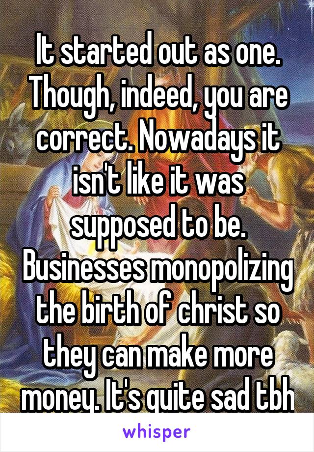 It started out as one. Though, indeed, you are correct. Nowadays it isn't like it was supposed to be. Businesses monopolizing the birth of christ so they can make more money. It's quite sad tbh