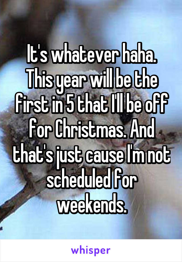 It's whatever haha.
This year will be the first in 5 that I'll be off for Christmas. And that's just cause I'm not scheduled for weekends.