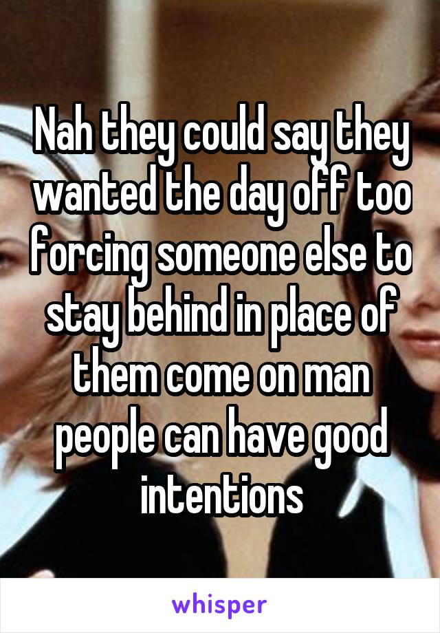 Nah they could say they wanted the day off too forcing someone else to stay behind in place of them come on man people can have good intentions