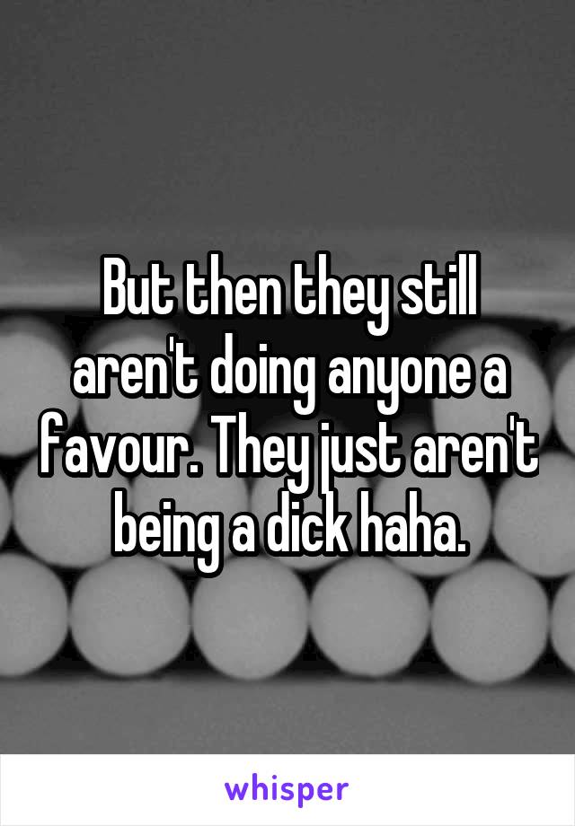 But then they still aren't doing anyone a favour. They just aren't being a dick haha.