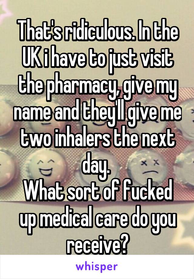 That's ridiculous. In the UK i have to just visit the pharmacy, give my name and they'll give me two inhalers the next day. 
What sort of fucked up medical care do you receive?