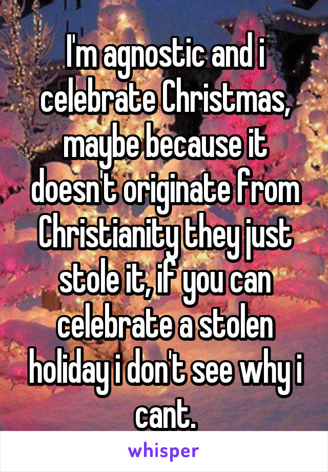 I'm agnostic and i celebrate Christmas, maybe because it doesn't originate from Christianity they just stole it, if you can celebrate a stolen holiday i don't see why i cant.