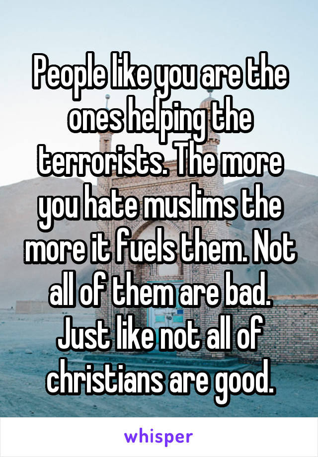 People like you are the ones helping the terrorists. The more you hate muslims the more it fuels them. Not all of them are bad. Just like not all of christians are good.