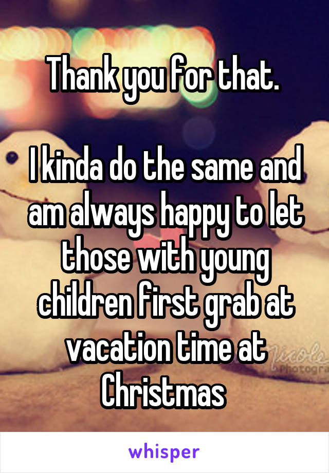 Thank you for that. 

I kinda do the same and am always happy to let those with young children first grab at vacation time at Christmas 