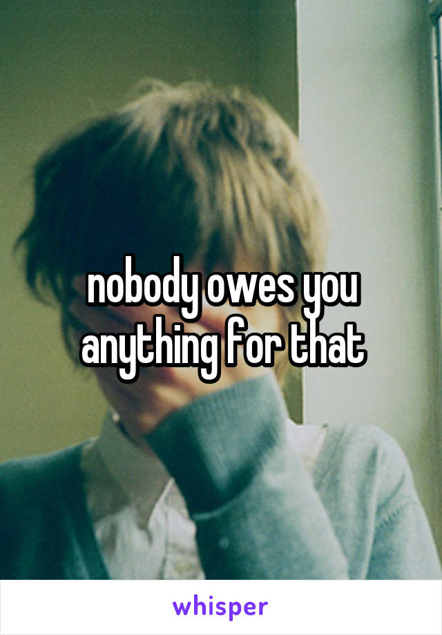 nobody owes you anything for that