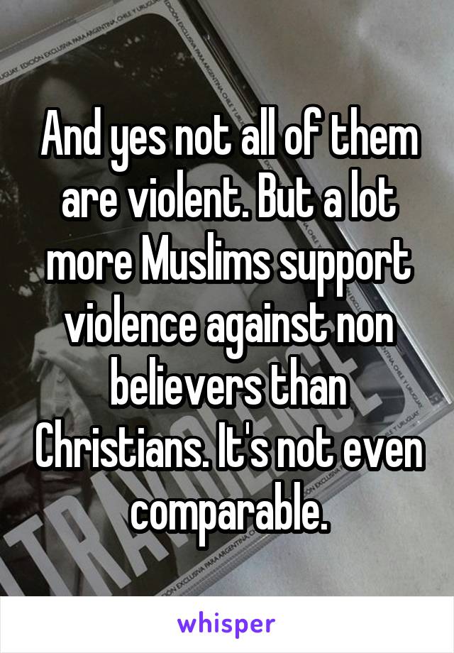 And yes not all of them are violent. But a lot more Muslims support violence against non believers than Christians. It's not even comparable.