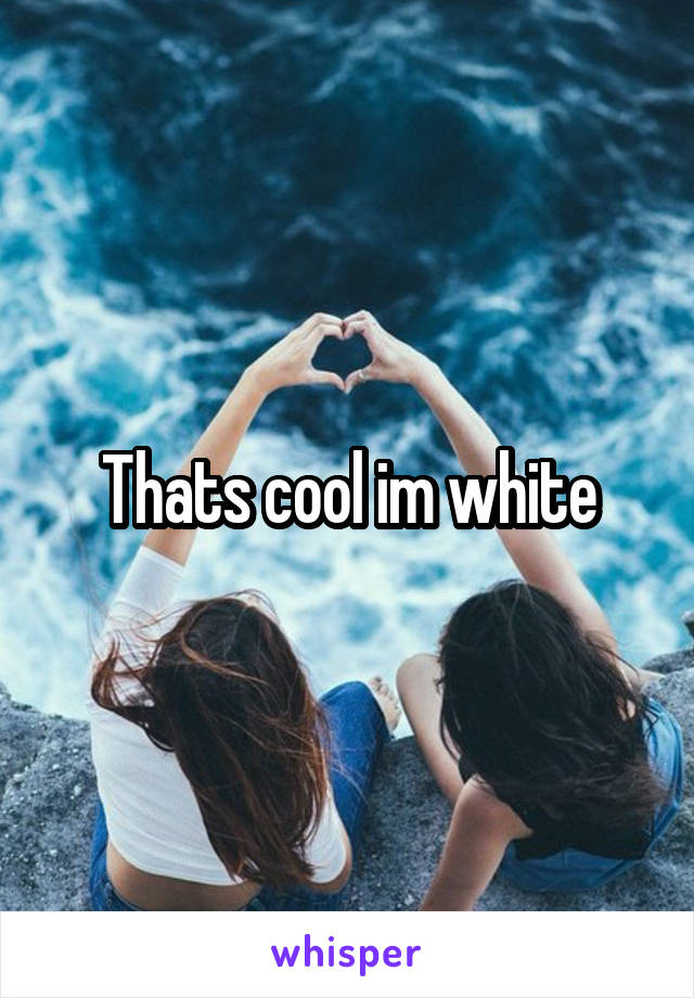 Thats cool im white