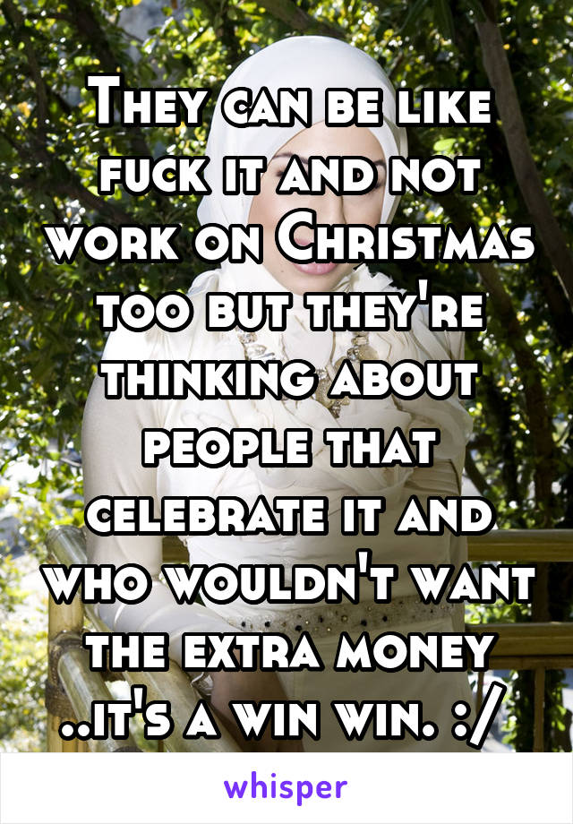 They can be like fuck it and not work on Christmas too but they're thinking about people that celebrate it and who wouldn't want the extra money ..it's a win win. :/ 