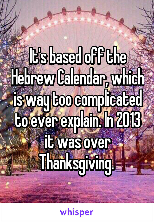 It's based off the Hebrew Calendar, which is way too complicated to ever explain. In 2013 it was over Thanksgiving. 