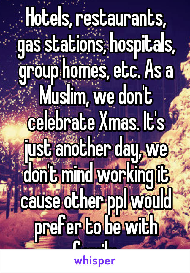 Hotels, restaurants, gas stations, hospitals, group homes, etc. As a Muslim, we don't celebrate Xmas. It's just another day, we don't mind working it cause other ppl would prefer to be with family 