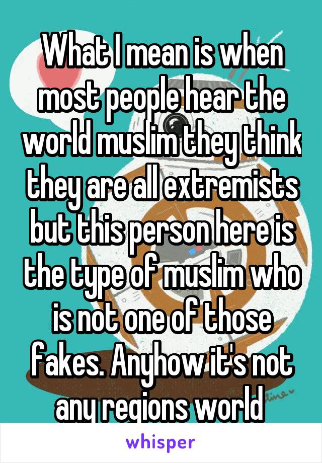 What I mean is when most people hear the world muslim they think they are all extremists but this person here is the type of muslim who is not one of those fakes. Anyhow it's not any regions world 