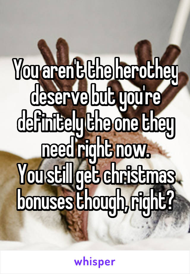 You aren't the herothey deserve but you're definitely the one they need right now.
You still get christmas bonuses though, right?