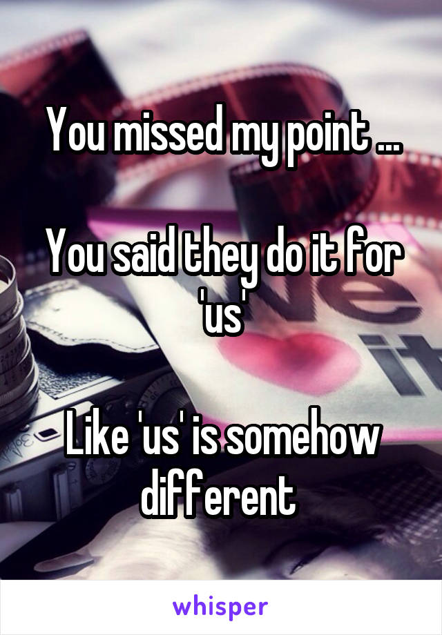 You missed my point ...

You said they do it for 'us'

Like 'us' is somehow different 