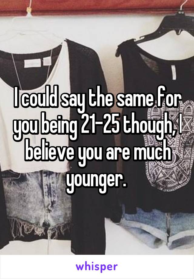 I could say the same for you being 21-25 though, I believe you are much younger. 