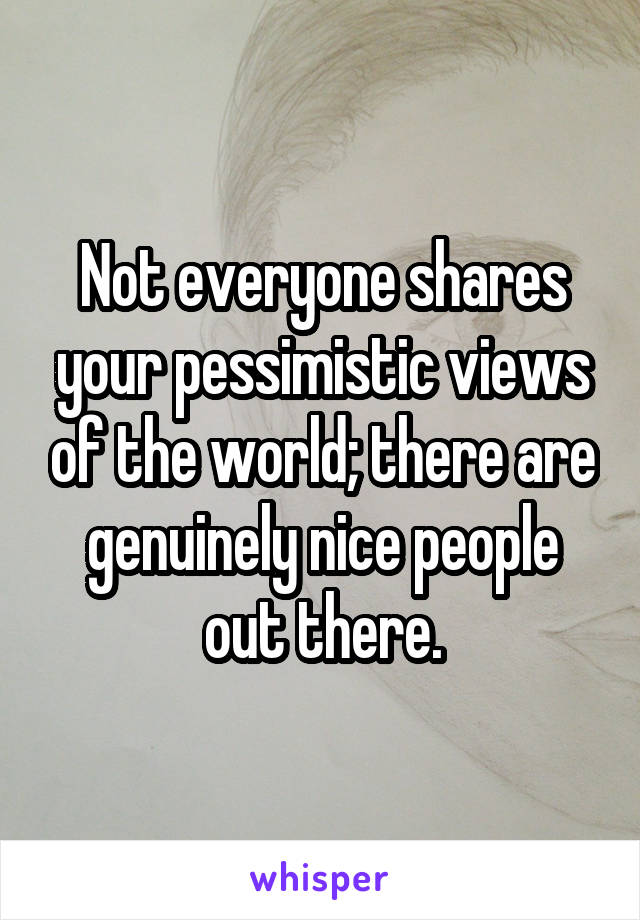 Not everyone shares your pessimistic views of the world; there are genuinely nice people out there.