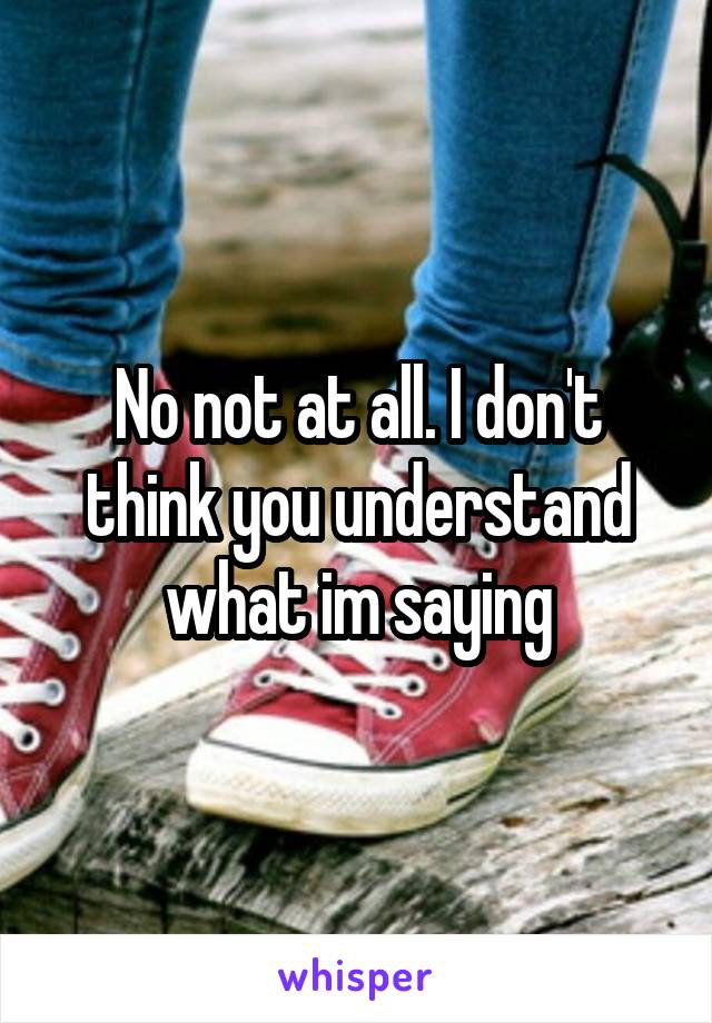 No not at all. I don't think you understand what im saying