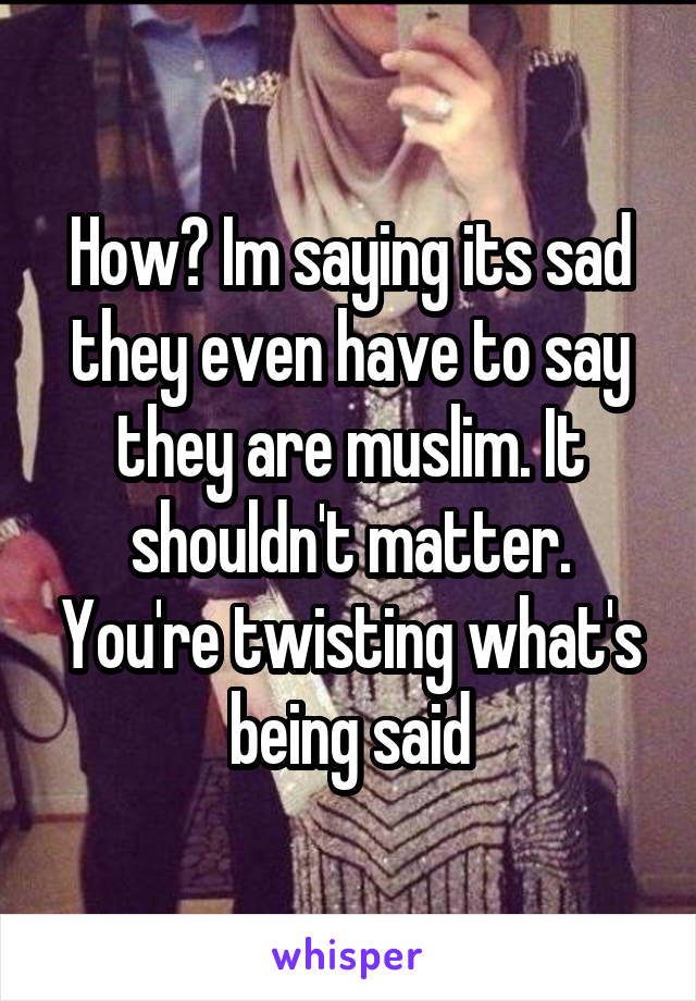 How? Im saying its sad they even have to say they are muslim. It shouldn't matter. You're twisting what's being said