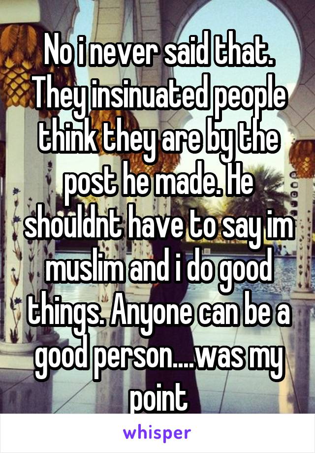 No i never said that. They insinuated people think they are by the post he made. He shouldnt have to say im muslim and i do good things. Anyone can be a good person....was my point