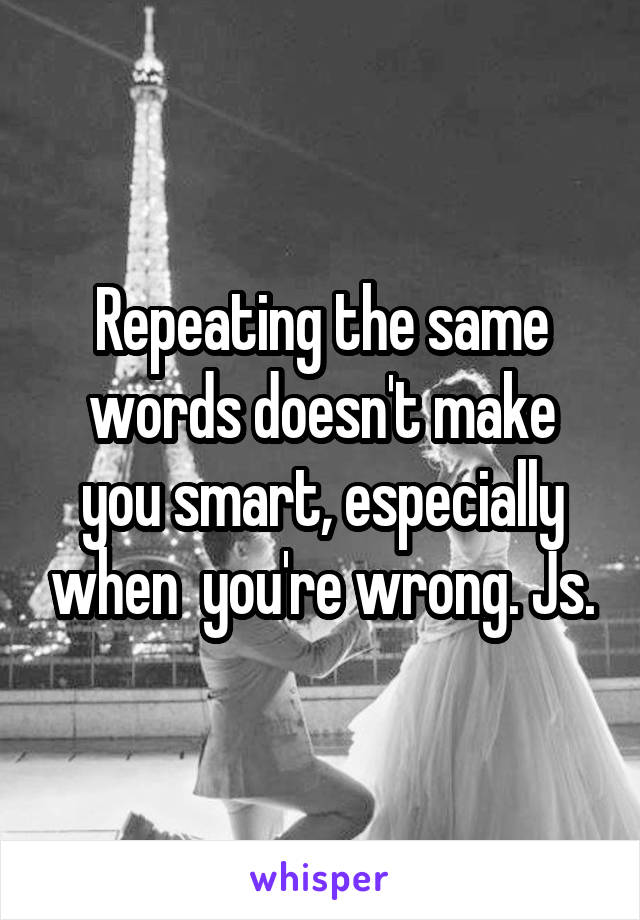 Repeating the same words doesn't make you smart, especially when  you're wrong. Js.