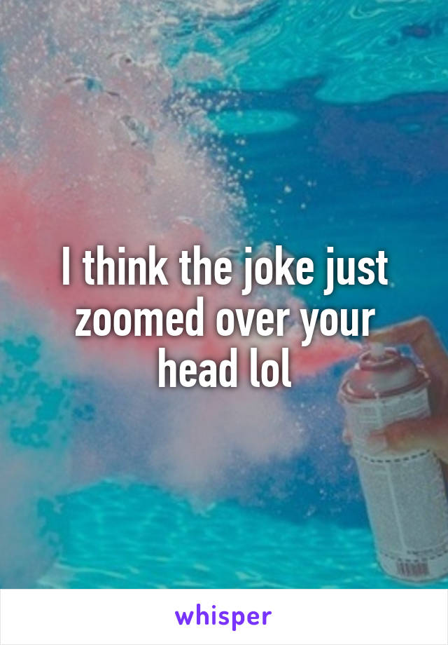 I think the joke just zoomed over your head lol