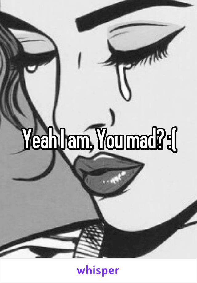 Yeah I am. You mad? :(