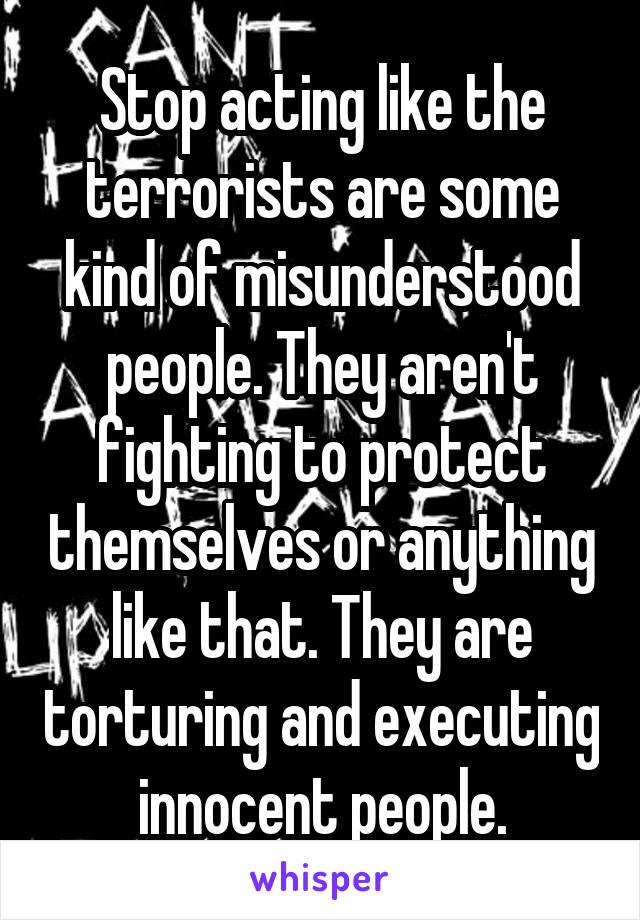 Stop acting like the terrorists are some kind of misunderstood people. They aren't fighting to protect themselves or anything like that. They are torturing and executing innocent people.