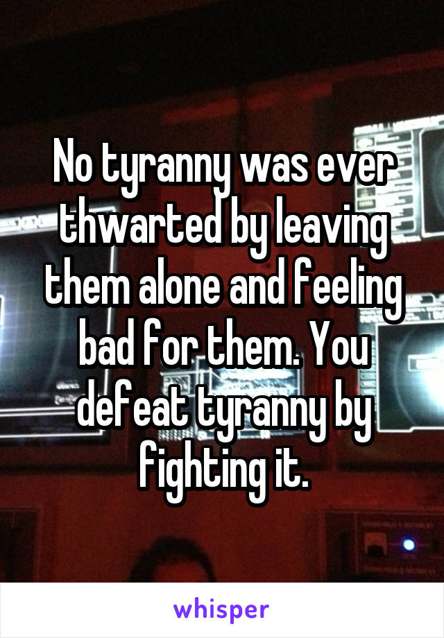 No tyranny was ever thwarted by leaving them alone and feeling bad for them. You defeat tyranny by fighting it.